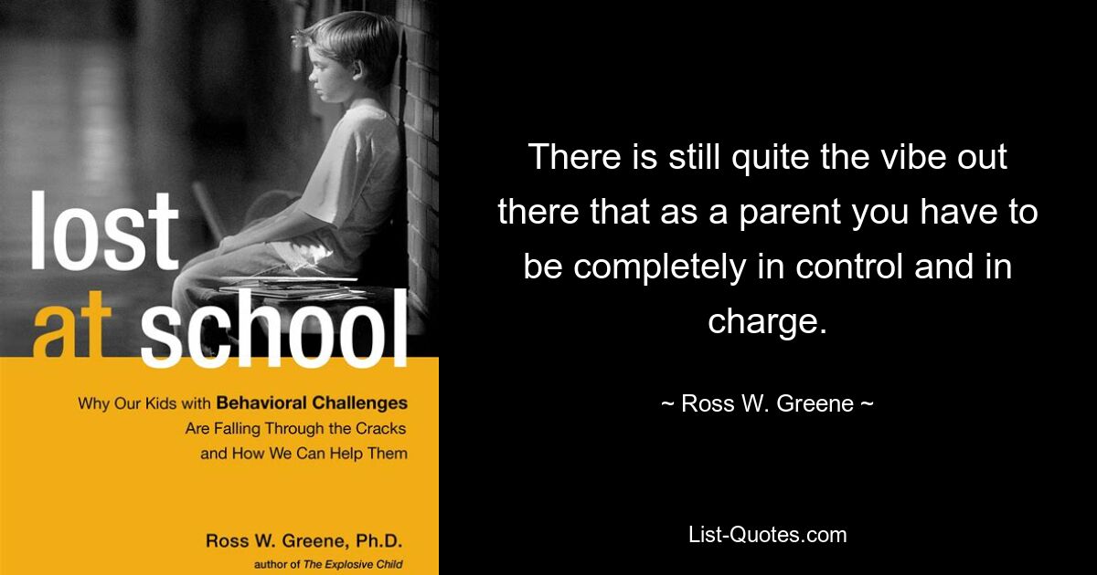 There is still quite the vibe out there that as a parent you have to be completely in control and in charge. — © Ross W. Greene