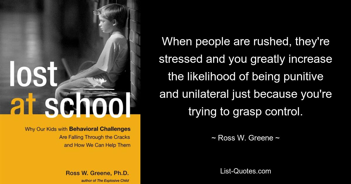 When people are rushed, they're stressed and you greatly increase the likelihood of being punitive and unilateral just because you're trying to grasp control. — © Ross W. Greene