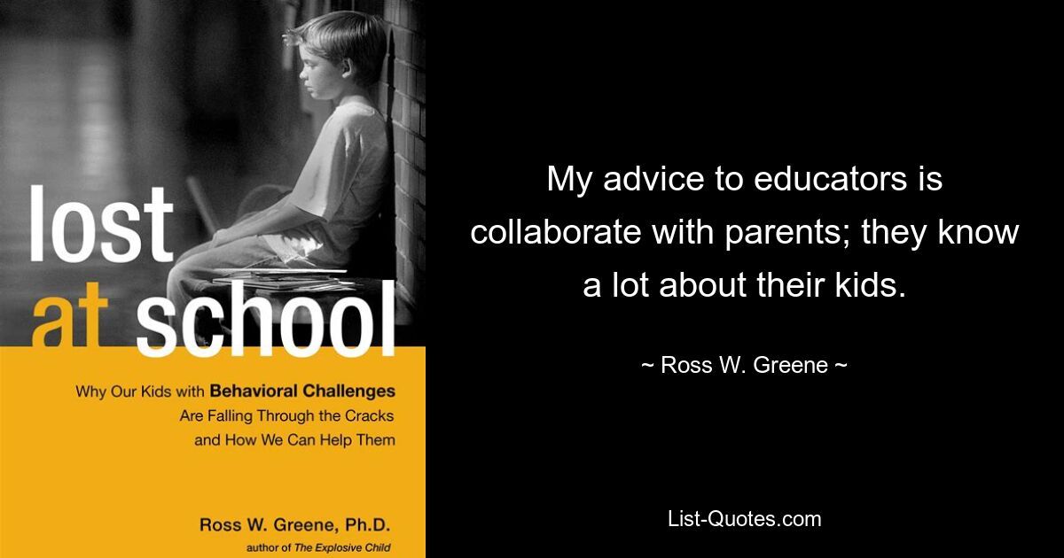 My advice to educators is collaborate with parents; they know a lot about their kids. — © Ross W. Greene