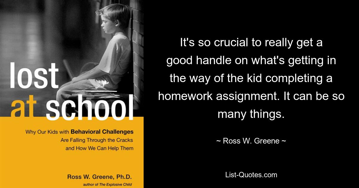 It's so crucial to really get a good handle on what's getting in the way of the kid completing a homework assignment. It can be so many things. — © Ross W. Greene