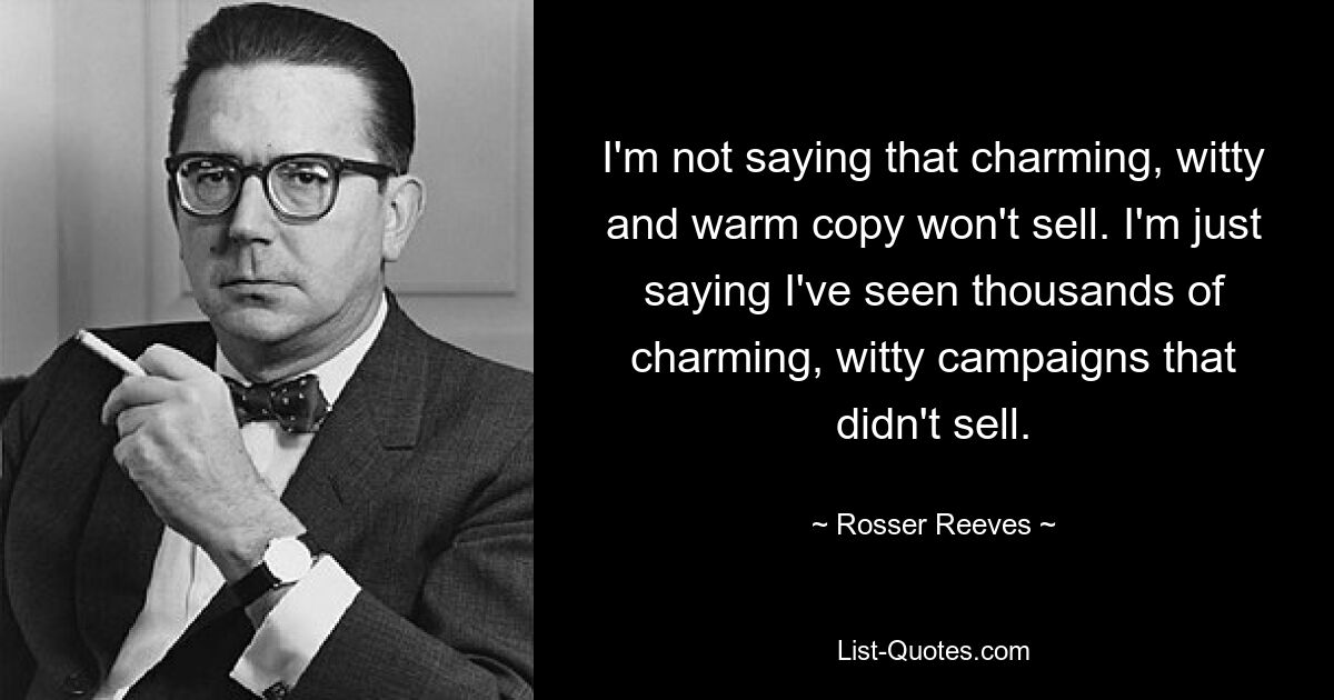 I'm not saying that charming, witty and warm copy won't sell. I'm just saying I've seen thousands of charming, witty campaigns that didn't sell. — © Rosser Reeves