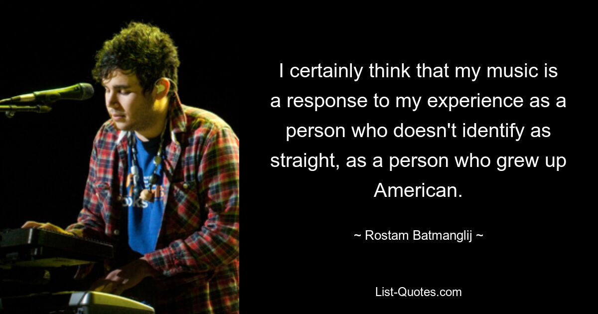 I certainly think that my music is a response to my experience as a person who doesn't identify as straight, as a person who grew up American. — © Rostam Batmanglij