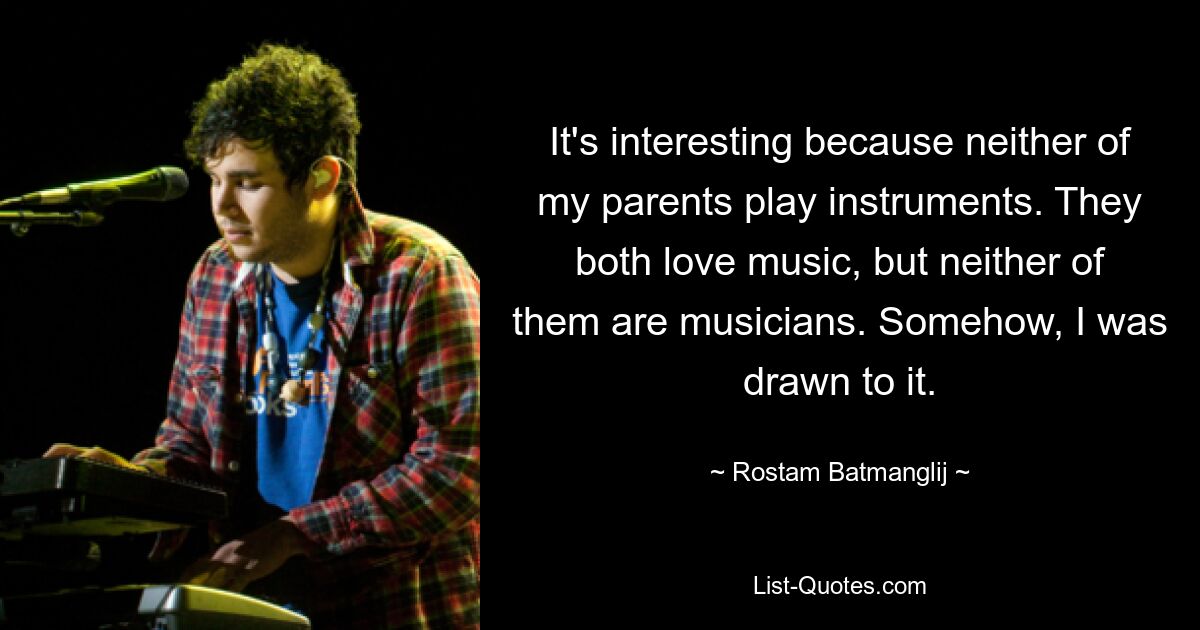 It's interesting because neither of my parents play instruments. They both love music, but neither of them are musicians. Somehow, I was drawn to it. — © Rostam Batmanglij