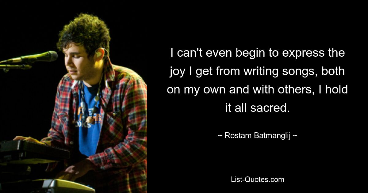 I can't even begin to express the joy I get from writing songs, both on my own and with others, I hold it all sacred. — © Rostam Batmanglij