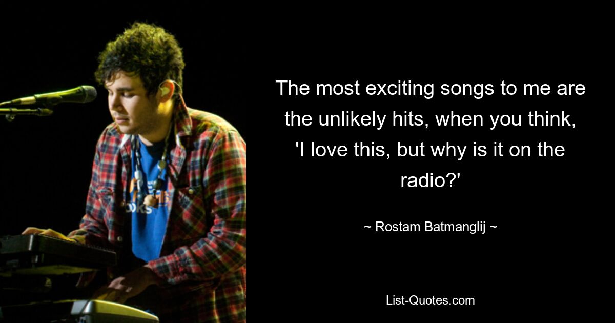 The most exciting songs to me are the unlikely hits, when you think, 'I love this, but why is it on the radio?' — © Rostam Batmanglij