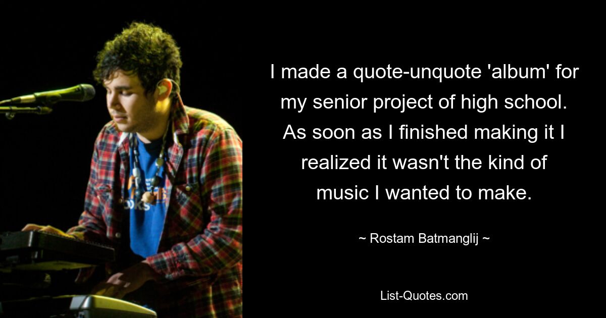 I made a quote-unquote 'album' for my senior project of high school. As soon as I finished making it I realized it wasn't the kind of music I wanted to make. — © Rostam Batmanglij