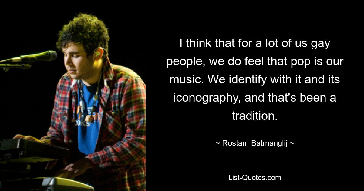 I think that for a lot of us gay people, we do feel that pop is our music. We identify with it and its iconography, and that's been a tradition. — © Rostam Batmanglij