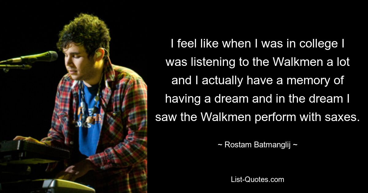 I feel like when I was in college I was listening to the Walkmen a lot and I actually have a memory of having a dream and in the dream I saw the Walkmen perform with saxes. — © Rostam Batmanglij