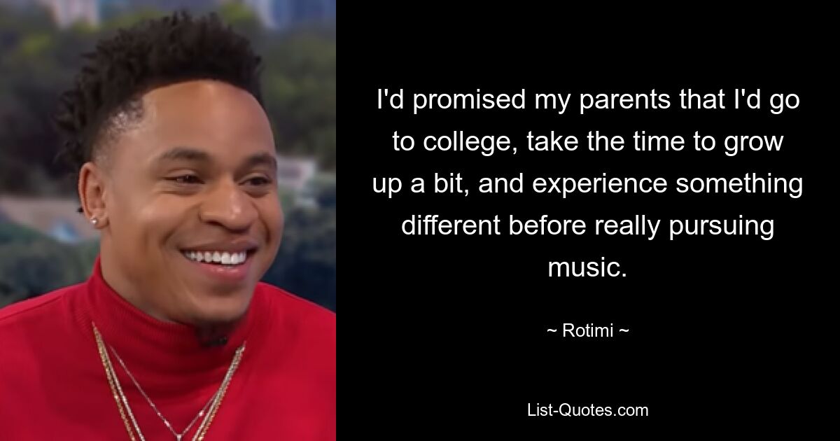 I'd promised my parents that I'd go to college, take the time to grow up a bit, and experience something different before really pursuing music. — © Rotimi