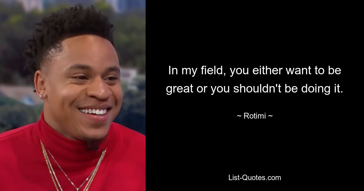 In my field, you either want to be great or you shouldn't be doing it. — © Rotimi