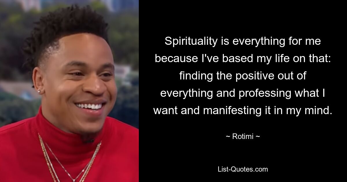 Spirituality is everything for me because I've based my life on that: finding the positive out of everything and professing what I want and manifesting it in my mind. — © Rotimi