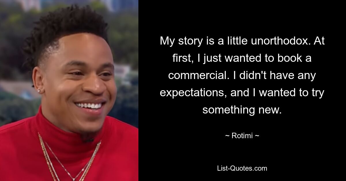 My story is a little unorthodox. At first, I just wanted to book a commercial. I didn't have any expectations, and I wanted to try something new. — © Rotimi