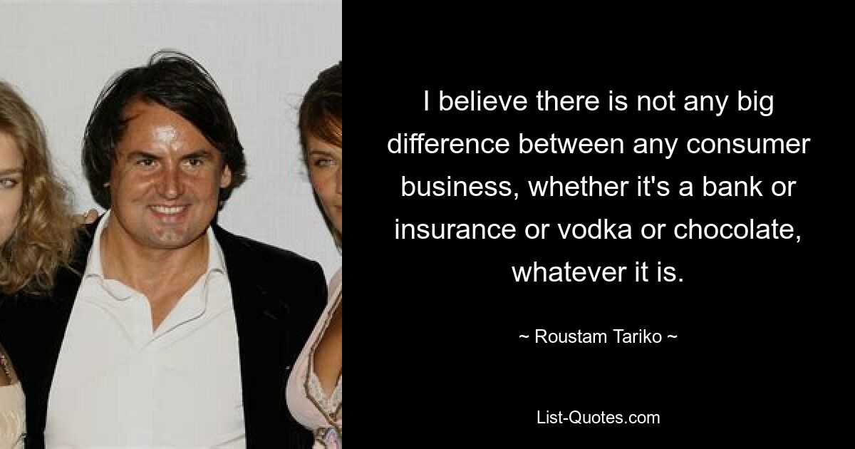 I believe there is not any big difference between any consumer business, whether it's a bank or insurance or vodka or chocolate, whatever it is. — © Roustam Tariko