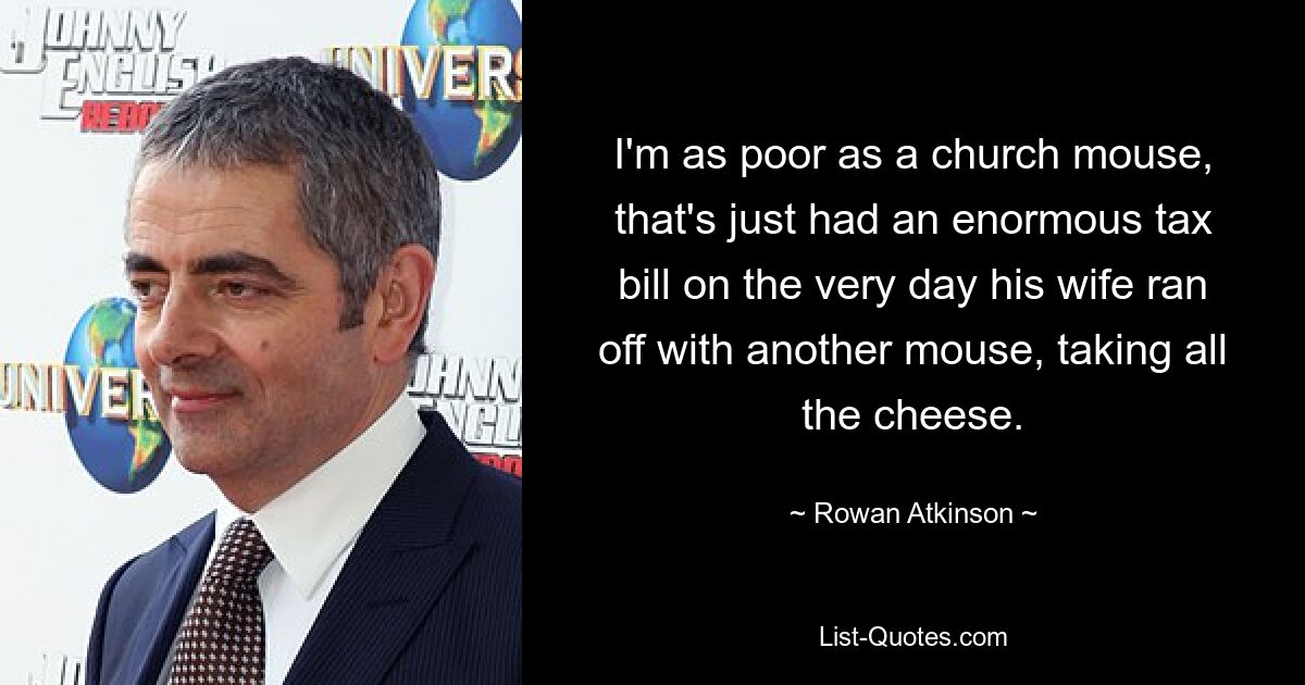 I'm as poor as a church mouse, that's just had an enormous tax bill on the very day his wife ran off with another mouse, taking all the cheese. — © Rowan Atkinson