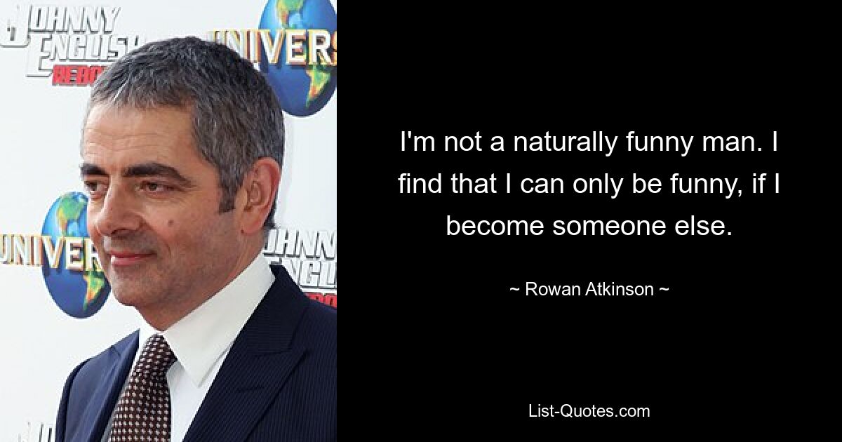 I'm not a naturally funny man. I find that I can only be funny, if I become someone else. — © Rowan Atkinson