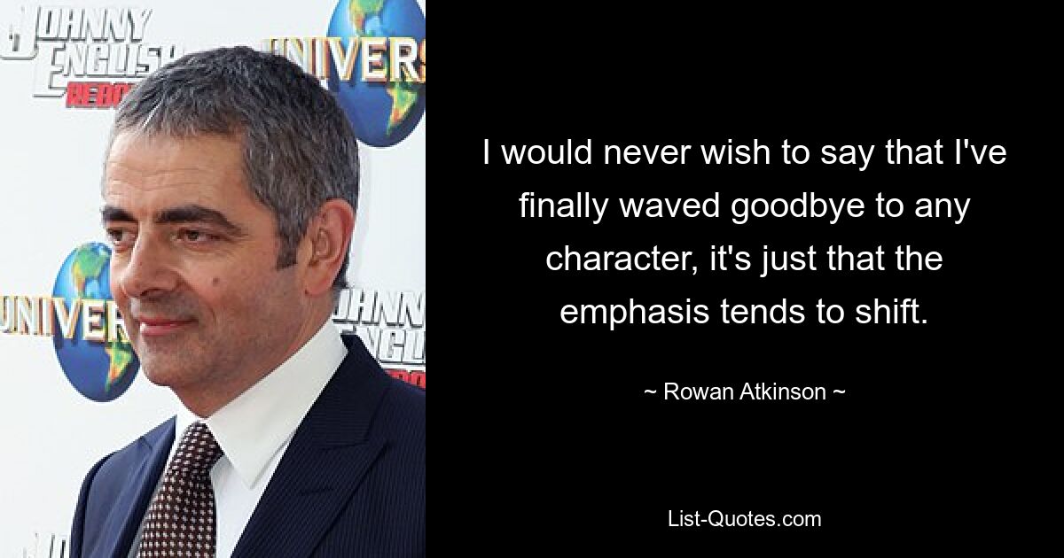 I would never wish to say that I've finally waved goodbye to any character, it's just that the emphasis tends to shift. — © Rowan Atkinson