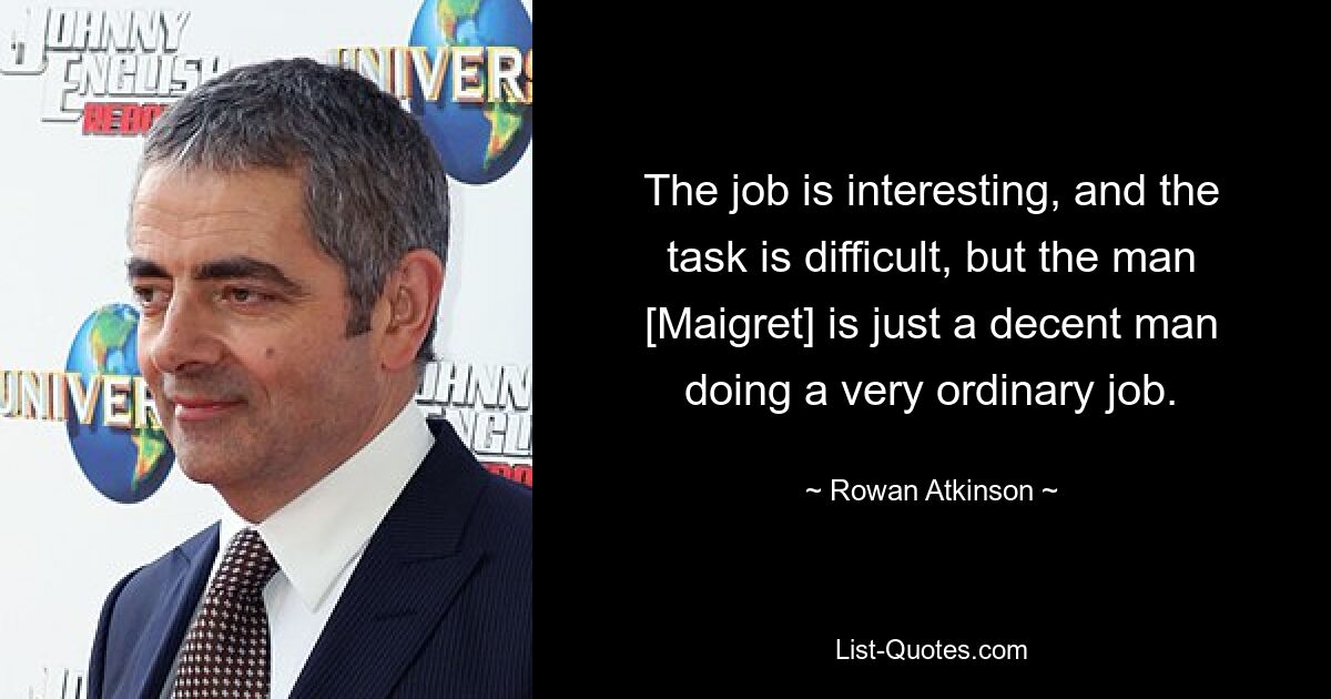 The job is interesting, and the task is difficult, but the man [Maigret] is just a decent man doing a very ordinary job. — © Rowan Atkinson