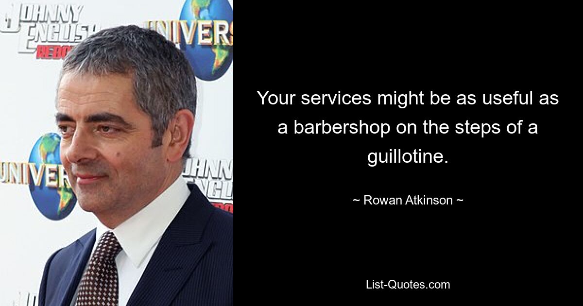 Your services might be as useful as a barbershop on the steps of a guillotine. — © Rowan Atkinson