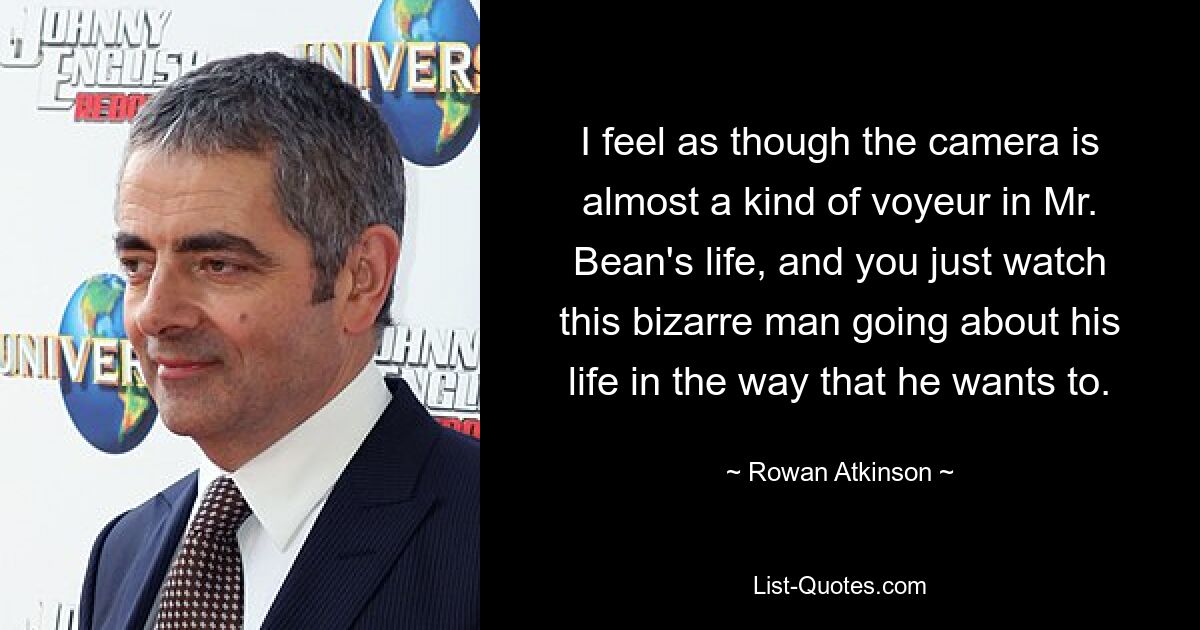 I feel as though the camera is almost a kind of voyeur in Mr. Bean's life, and you just watch this bizarre man going about his life in the way that he wants to. — © Rowan Atkinson