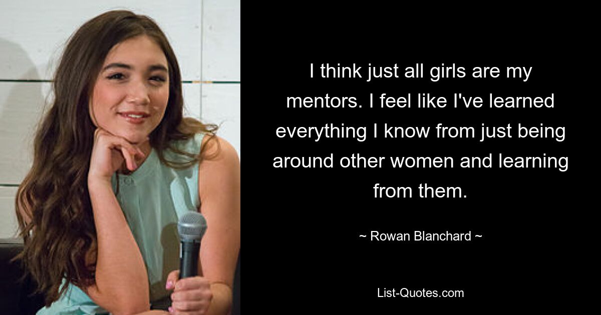 I think just all girls are my mentors. I feel like I've learned everything I know from just being around other women and learning from them. — © Rowan Blanchard