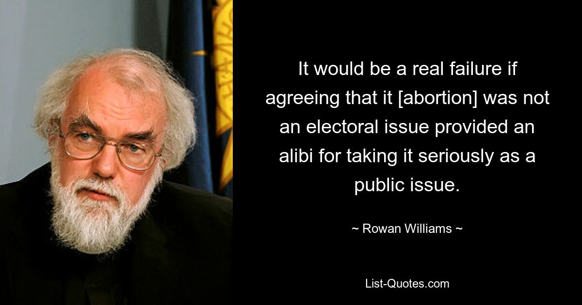 It would be a real failure if agreeing that it [abortion] was not an electoral issue provided an alibi for taking it seriously as a public issue. — © Rowan Williams