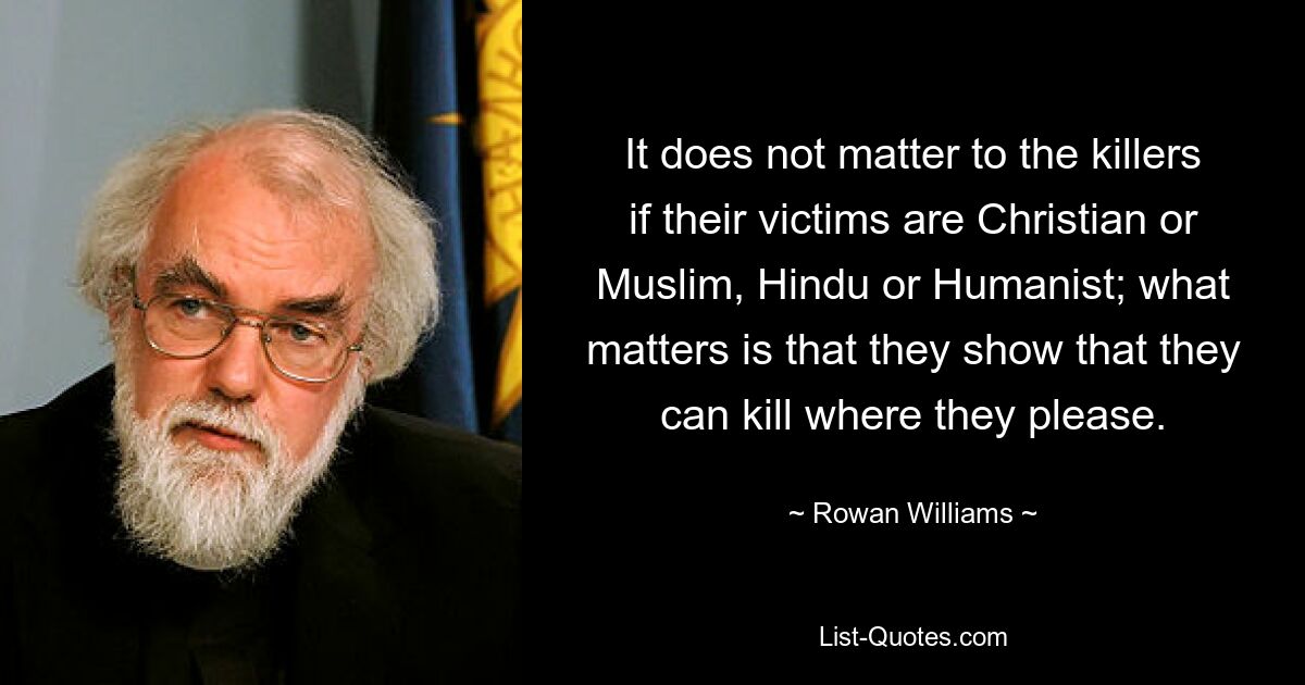 It does not matter to the killers if their victims are Christian or Muslim, Hindu or Humanist; what matters is that they show that they can kill where they please. — © Rowan Williams