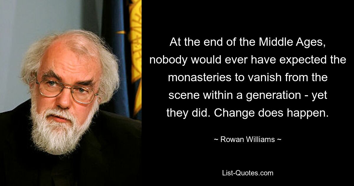 At the end of the Middle Ages, nobody would ever have expected the monasteries to vanish from the scene within a generation - yet they did. Change does happen. — © Rowan Williams