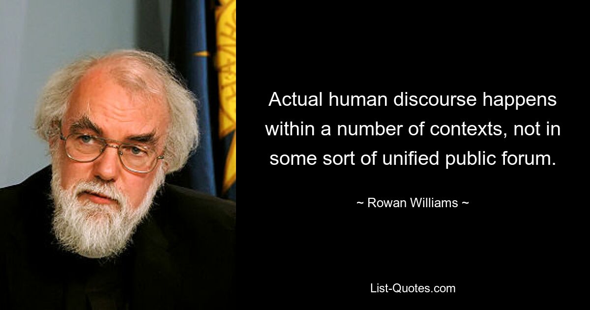 Actual human discourse happens within a number of contexts, not in some sort of unified public forum. — © Rowan Williams