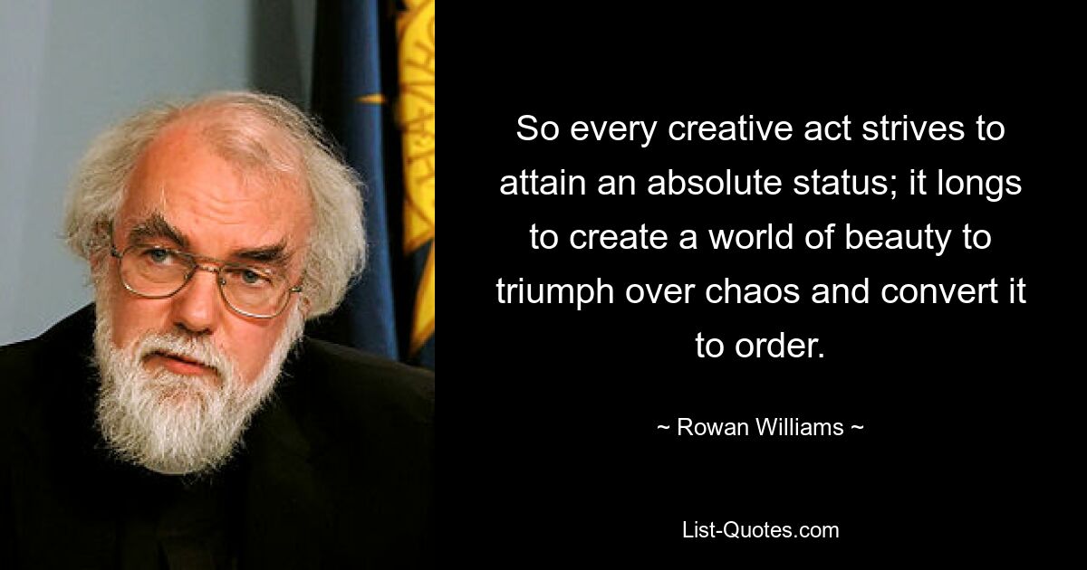 So every creative act strives to attain an absolute status; it longs to create a world of beauty to triumph over chaos and convert it to order. — © Rowan Williams