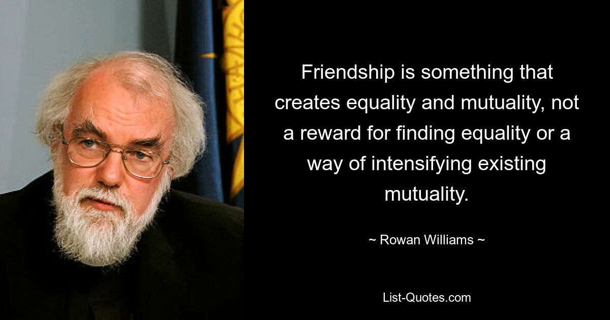 Friendship is something that creates equality and mutuality, not a reward for finding equality or a way of intensifying existing mutuality. — © Rowan Williams