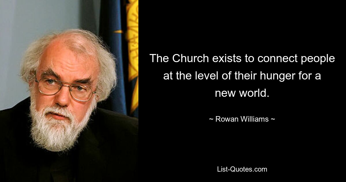 The Church exists to connect people at the level of their hunger for a new world. — © Rowan Williams