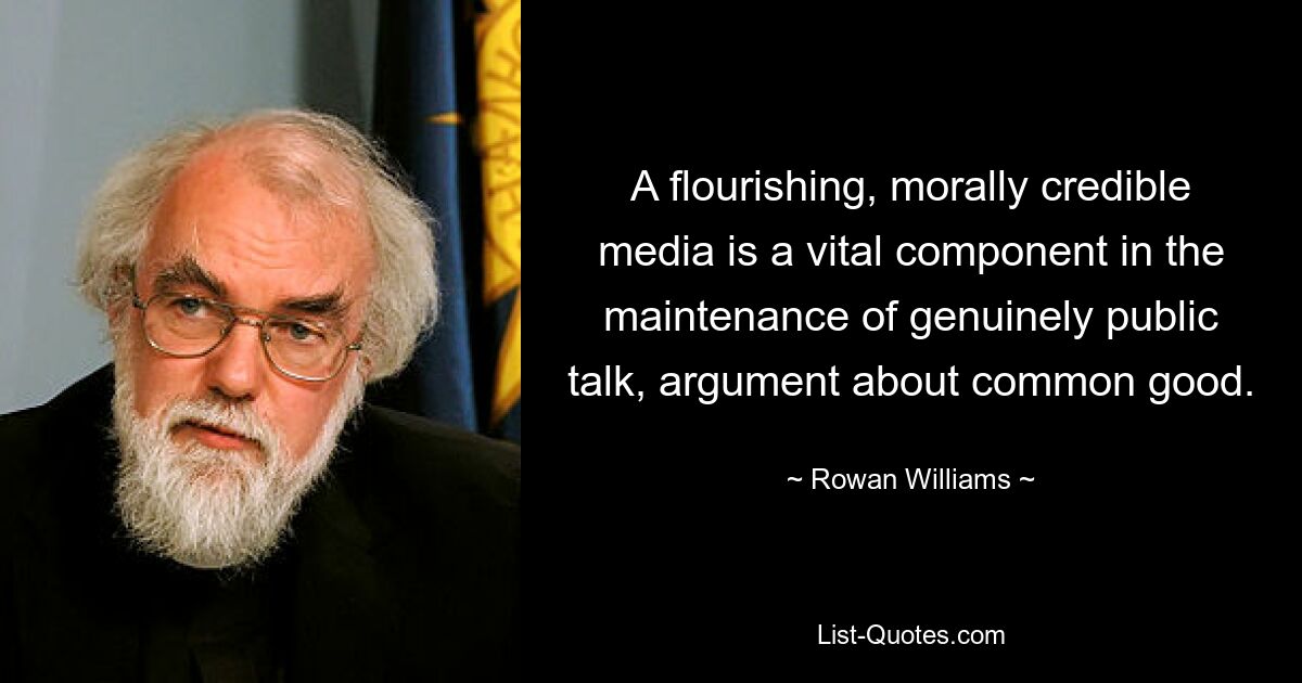 A flourishing, morally credible media is a vital component in the maintenance of genuinely public talk, argument about common good. — © Rowan Williams