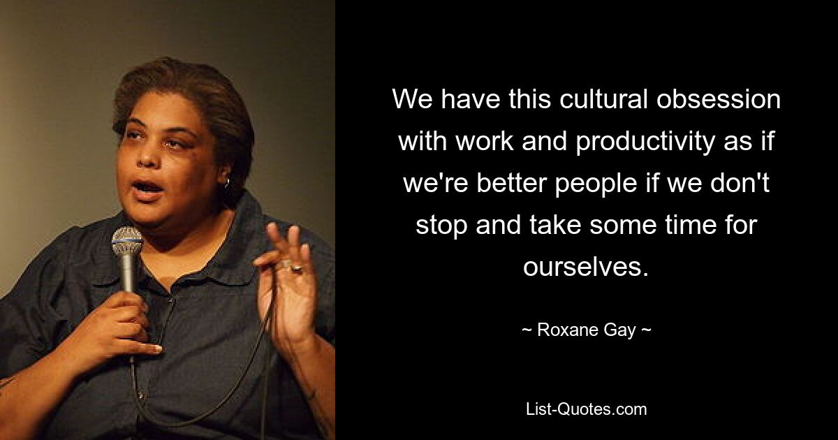 We have this cultural obsession with work and productivity as if we're better people if we don't stop and take some time for ourselves. — © Roxane Gay