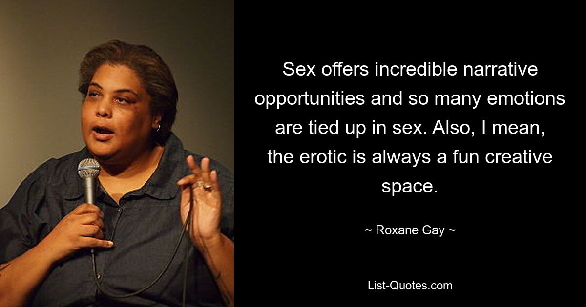 Sex offers incredible narrative opportunities and so many emotions are tied up in sex. Also, I mean, the erotic is always a fun creative space. — © Roxane Gay