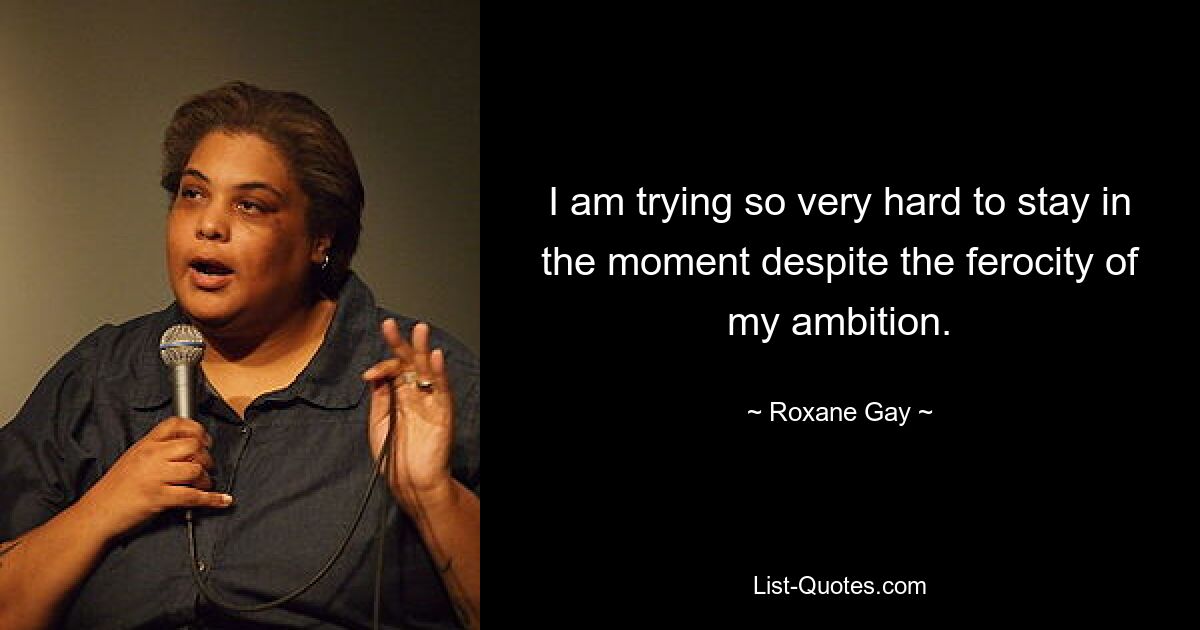 I am trying so very hard to stay in the moment despite the ferocity of my ambition. — © Roxane Gay