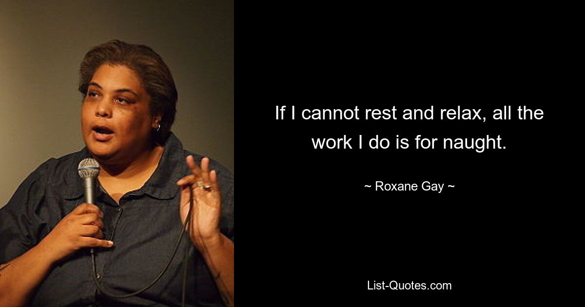 If I cannot rest and relax, all the work I do is for naught. — © Roxane Gay