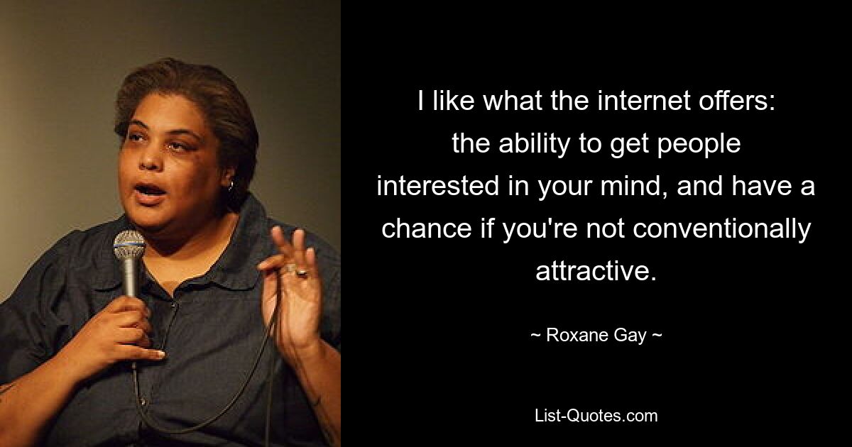 I like what the internet offers: the ability to get people interested in your mind, and have a chance if you're not conventionally attractive. — © Roxane Gay