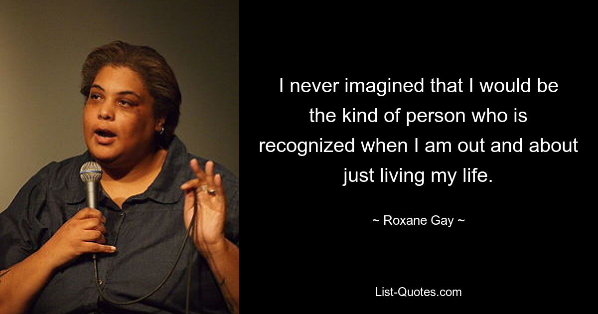 I never imagined that I would be the kind of person who is recognized when I am out and about just living my life. — © Roxane Gay