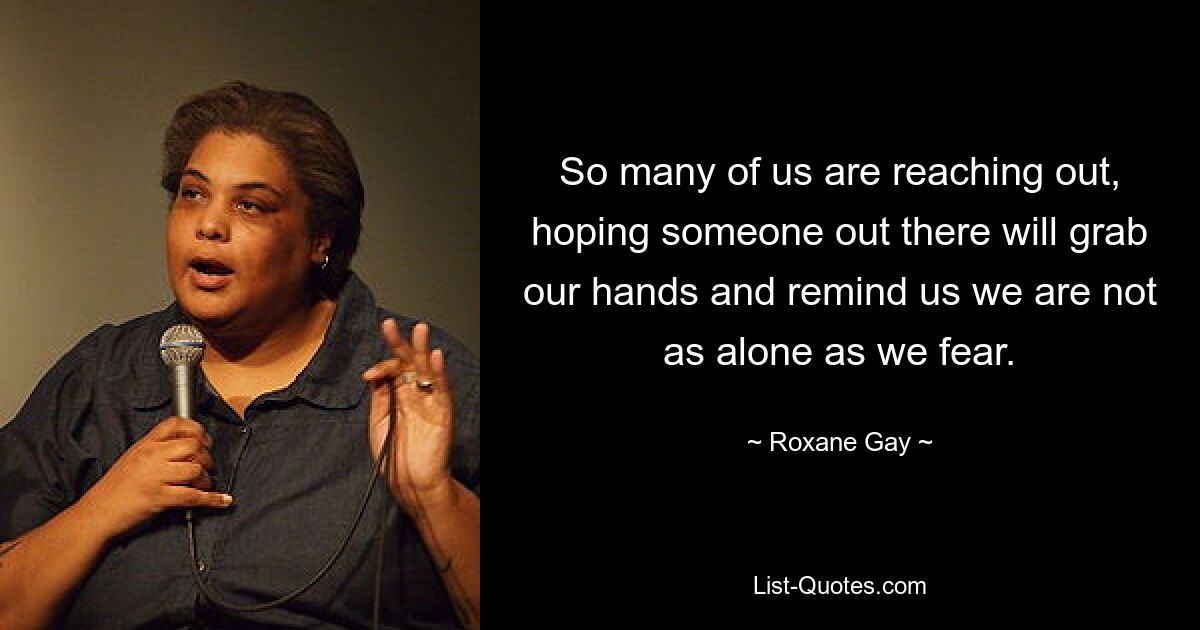 So many of us are reaching out, hoping someone out there will grab our hands and remind us we are not as alone as we fear. — © Roxane Gay