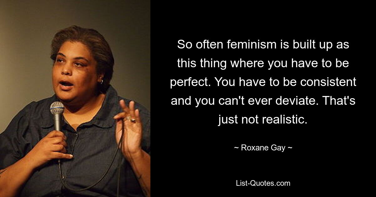 So often feminism is built up as this thing where you have to be perfect. You have to be consistent and you can't ever deviate. That's just not realistic. — © Roxane Gay