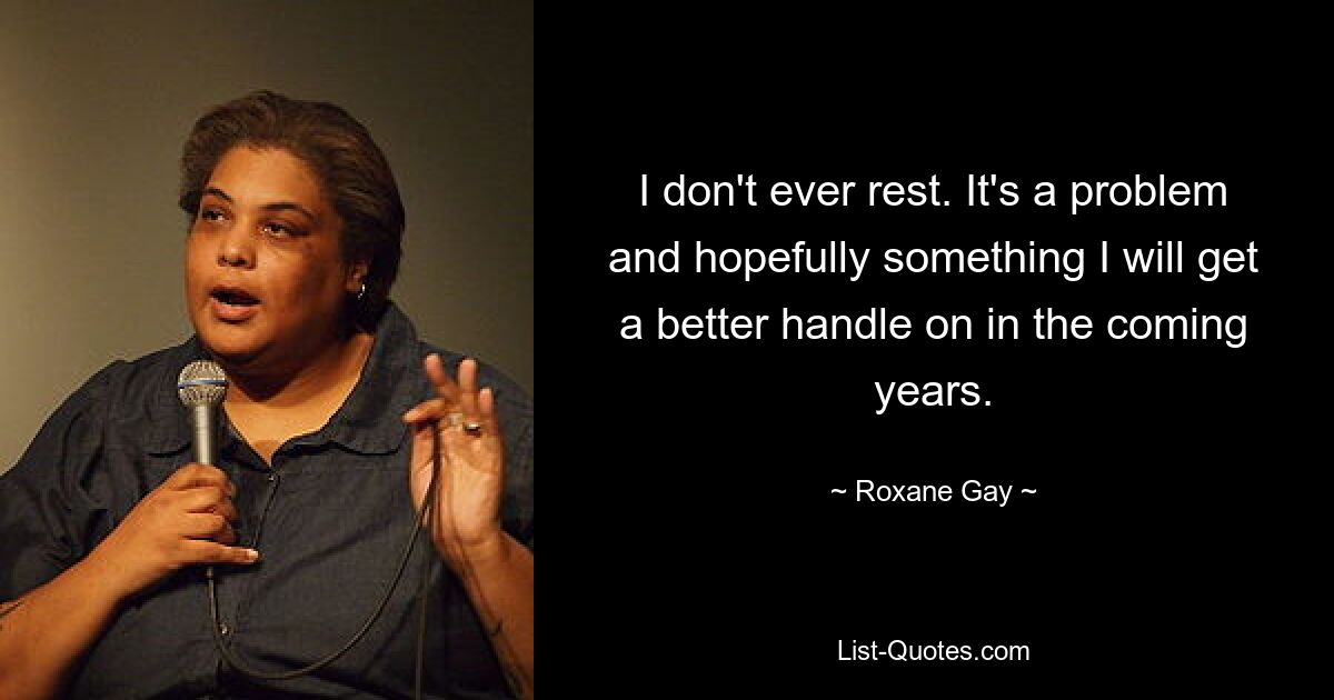 I don't ever rest. It's a problem and hopefully something I will get a better handle on in the coming years. — © Roxane Gay