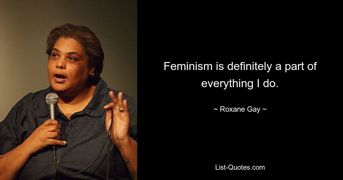 Feminism is definitely a part of everything I do. — © Roxane Gay