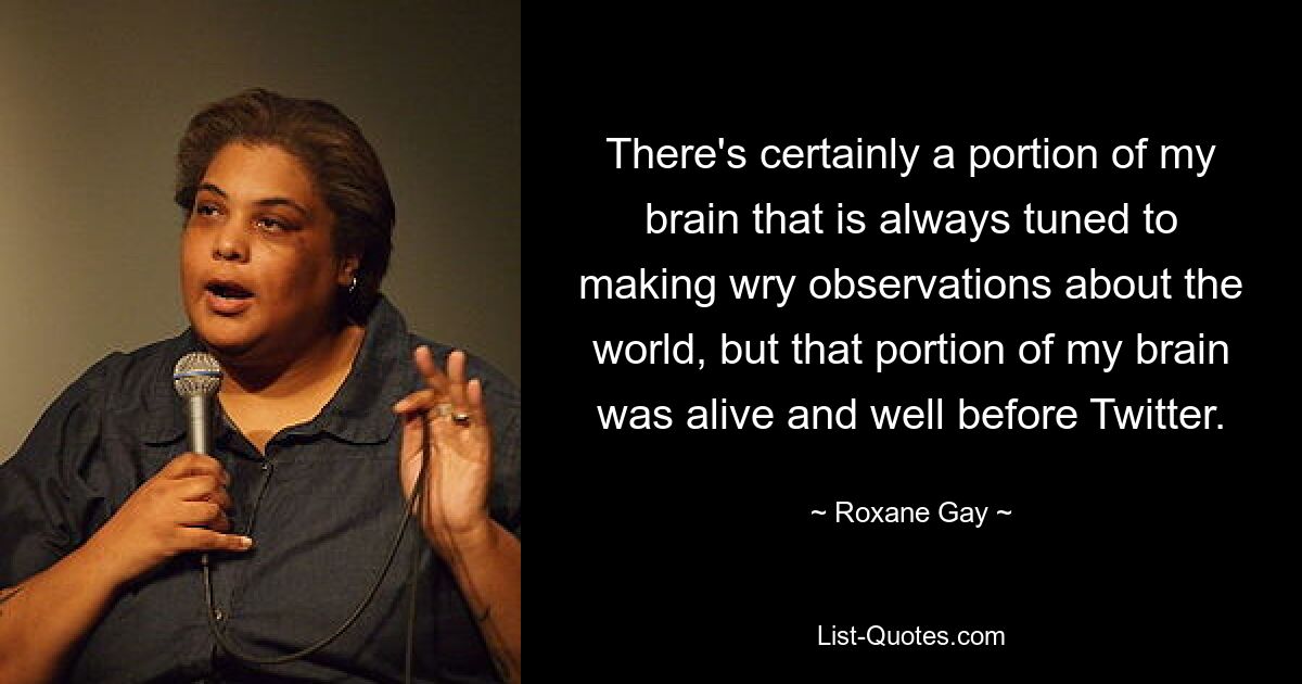 There's certainly a portion of my brain that is always tuned to making wry observations about the world, but that portion of my brain was alive and well before Twitter. — © Roxane Gay