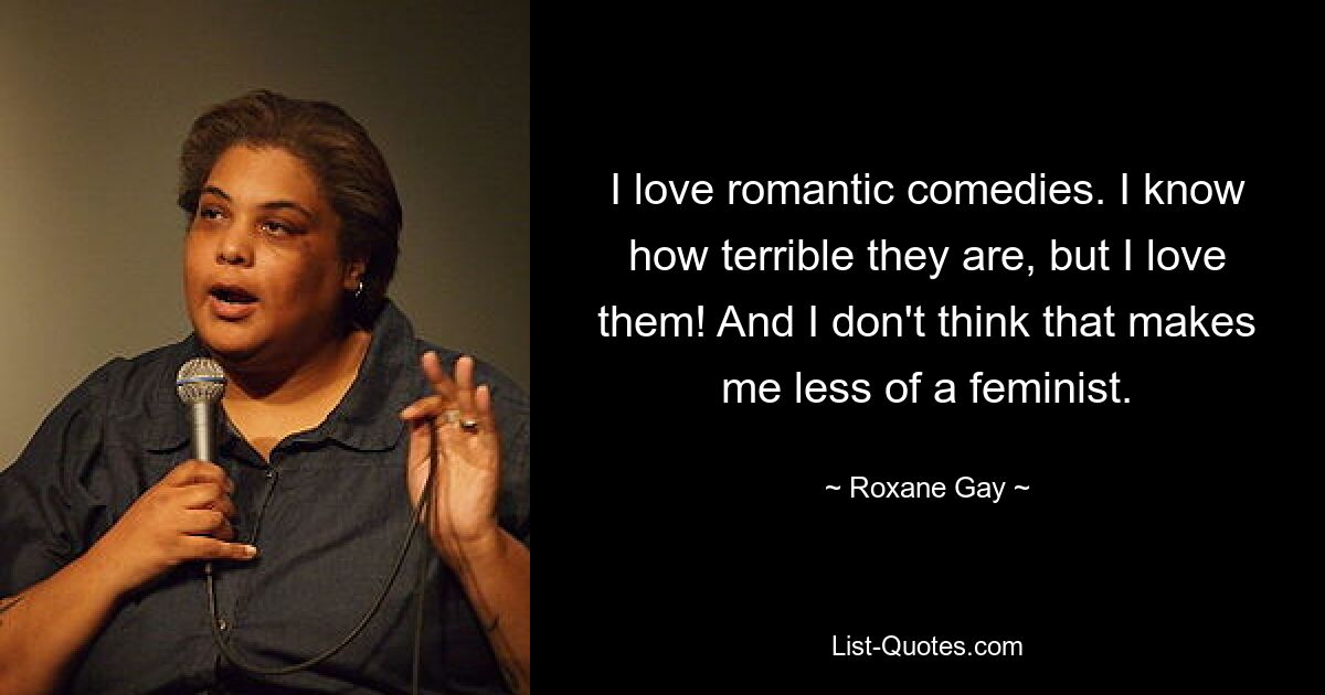 I love romantic comedies. I know how terrible they are, but I love them! And I don't think that makes me less of a feminist. — © Roxane Gay