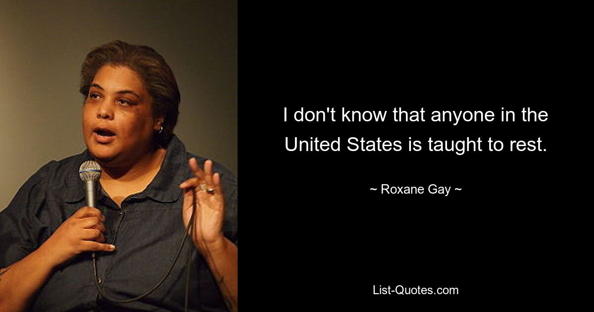 I don't know that anyone in the United States is taught to rest. — © Roxane Gay