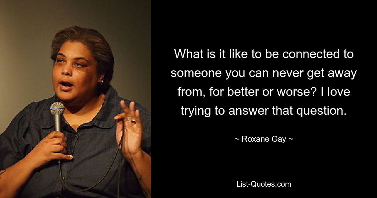 What is it like to be connected to someone you can never get away from, for better or worse? I love trying to answer that question. — © Roxane Gay