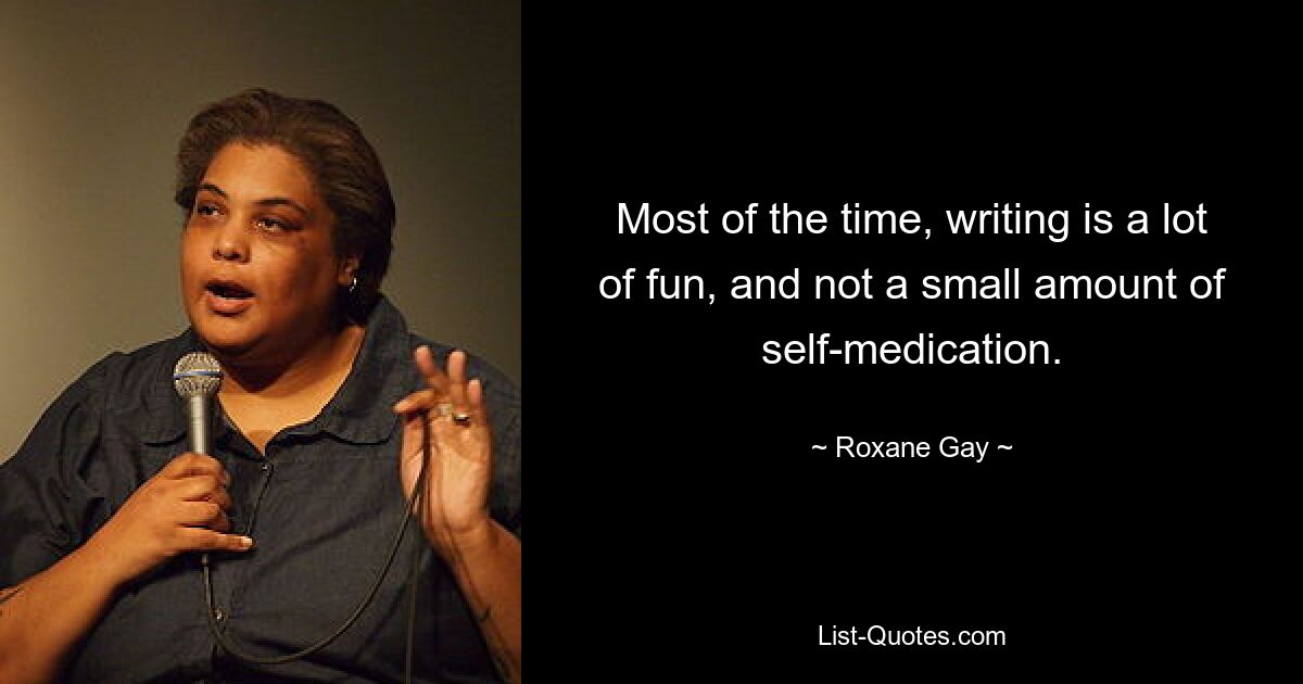 Most of the time, writing is a lot of fun, and not a small amount of self-medication. — © Roxane Gay