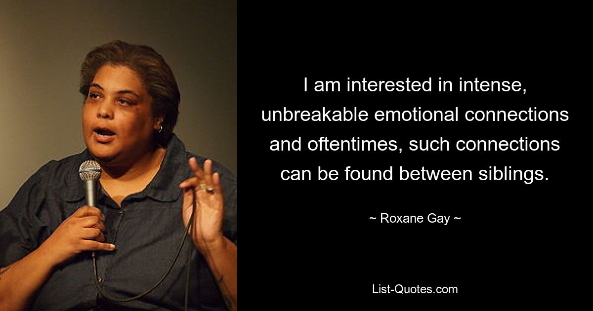 I am interested in intense, unbreakable emotional connections and oftentimes, such connections can be found between siblings. — © Roxane Gay