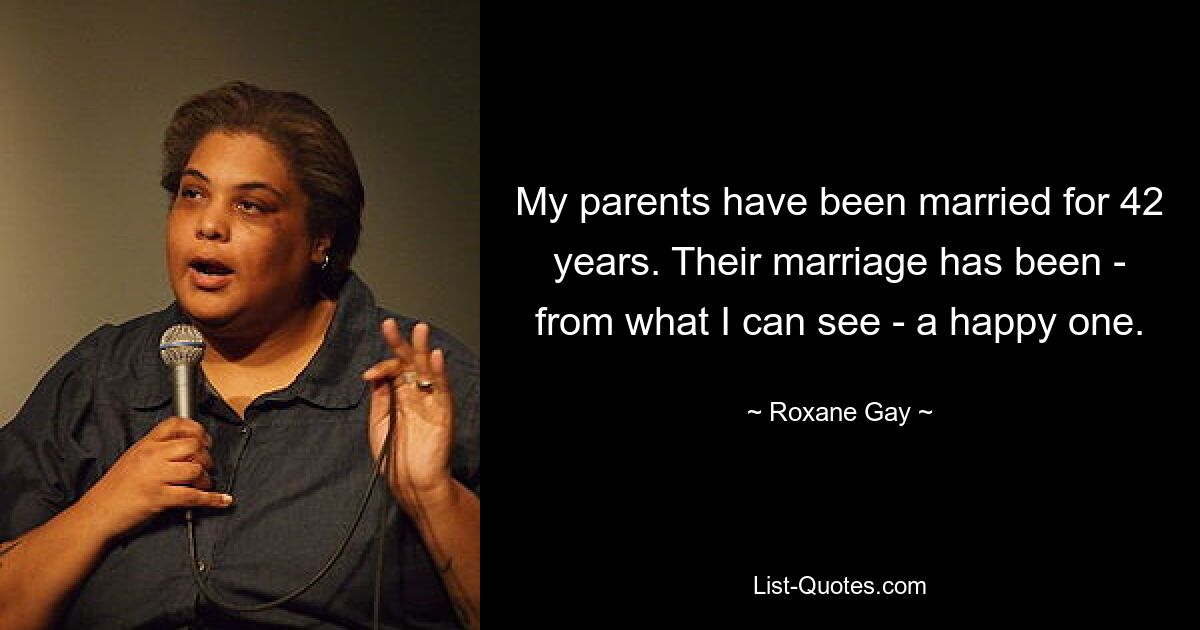 My parents have been married for 42 years. Their marriage has been - from what I can see - a happy one. — © Roxane Gay