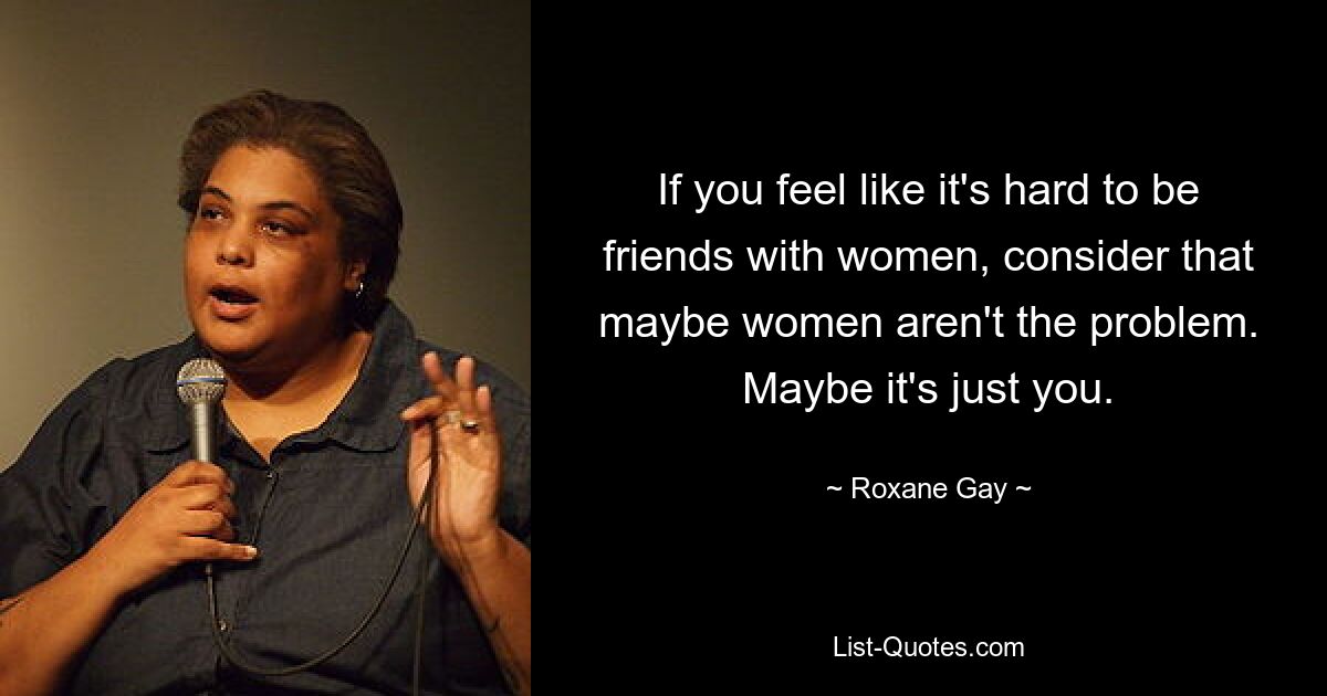 If you feel like it's hard to be friends with women, consider that maybe women aren't the problem. Maybe it's just you. — © Roxane Gay